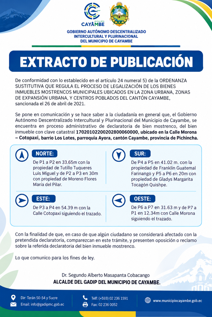 l Gobierno Autónomo Descentralizado Intercultural y Plurinacional del Municipio de Cayambe pone en conocimiento de la ciudadanía que se encuentra en proceso administrativo la declaratoria de bien mostrenco de un inmueble con clave catastral 17020102200202800060000, ubicado en la calle Morona – Cotopaxi, barrio Los Lotes, parroquia Ayora, cantón Cayambe, provincia de Pichincha.
El procedimiento se desarrolla de conformidad con lo establecido en el artículo 24, numeral 5, de la Ordenanza Sustitutiva que regula el proceso de legalización de los bienes inmuebles mostrencos municipales ubicados en la zona urbana, zonas de expansión urbana y centros poblados del cantón Cayambe, sancionada el 26 de abril de 2021.
De acuerdo con el extracto de publicación, el inmueble mantiene linderos con propiedades particulares y con las calles Cotopaxi y Morona, conforme a las dimensiones y referencias detalladas dentro del proceso administrativo correspondiente.
En este contexto, las personas que consideren que podrían resultar afectadas por la pretendida declaratoria podrán comparecer dentro del trámite y presentar la oposición o reclamación correspondiente sobre el referido inmueble mostrenco.
El GADIP Municipio de Cayambe pone esta información en conocimiento de la ciudadanía para los fines de ley, garantizando la publicidad del procedimiento y el derecho de las personas interesadas a comparecer dentro del proceso.